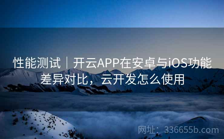 性能测试｜开云APP在安卓与iOS功能差异对比，云开发怎么使用