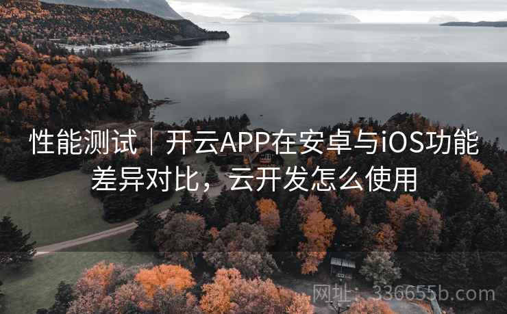 性能测试｜开云APP在安卓与iOS功能差异对比，云开发怎么使用