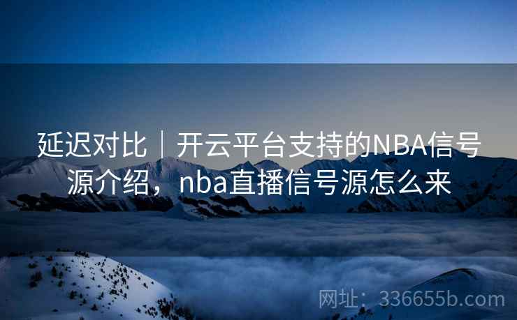 延迟对比｜开云平台支持的NBA信号源介绍，nba直播信号源怎么来
