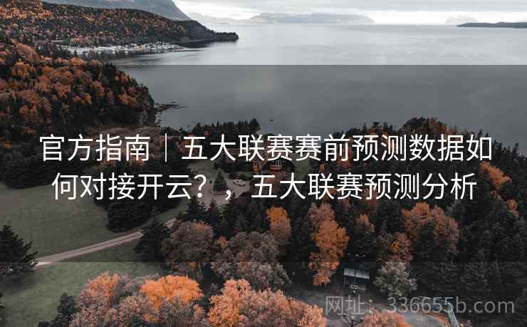 官方指南｜五大联赛赛前预测数据如何对接开云？，五大联赛预测分析