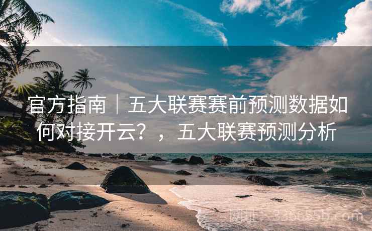 官方指南｜五大联赛赛前预测数据如何对接开云？，五大联赛预测分析
