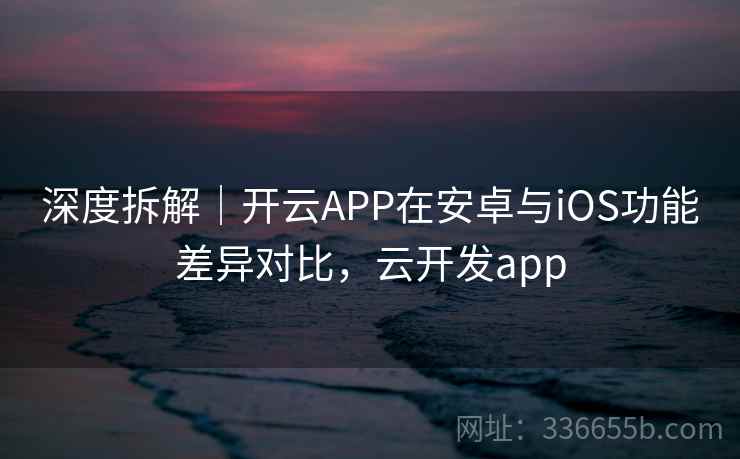深度拆解｜开云APP在安卓与iOS功能差异对比，云开发app