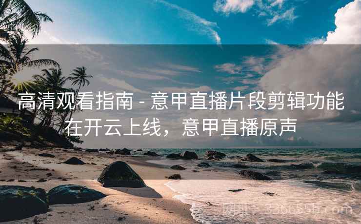 高清观看指南 - 意甲直播片段剪辑功能在开云上线，意甲直播原声
