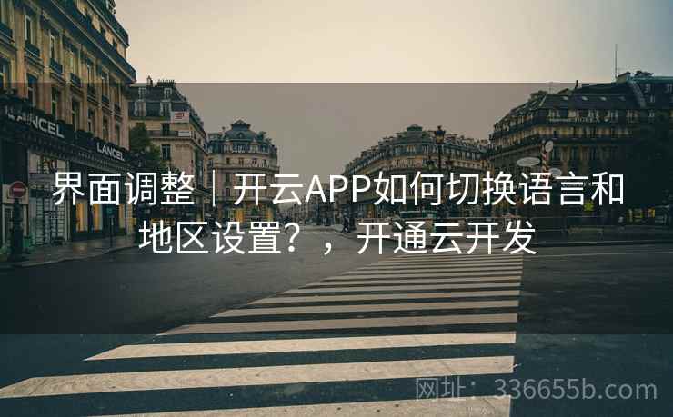界面调整｜开云APP如何切换语言和地区设置？，开通云开发