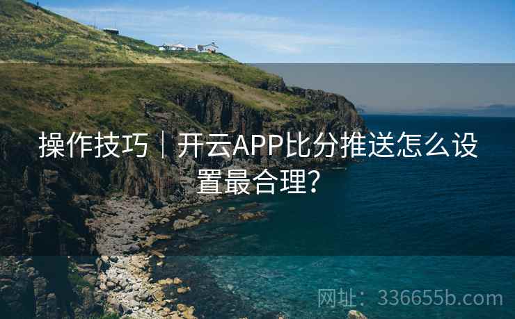 操作技巧｜开云APP比分推送怎么设置最合理？