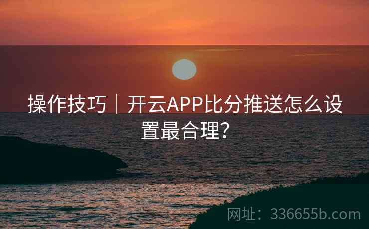 操作技巧｜开云APP比分推送怎么设置最合理？