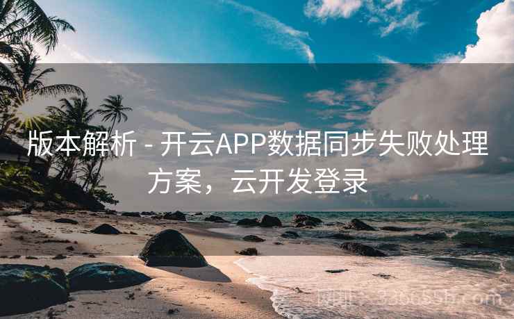 版本解析 - 开云APP数据同步失败处理方案，云开发登录  第1张