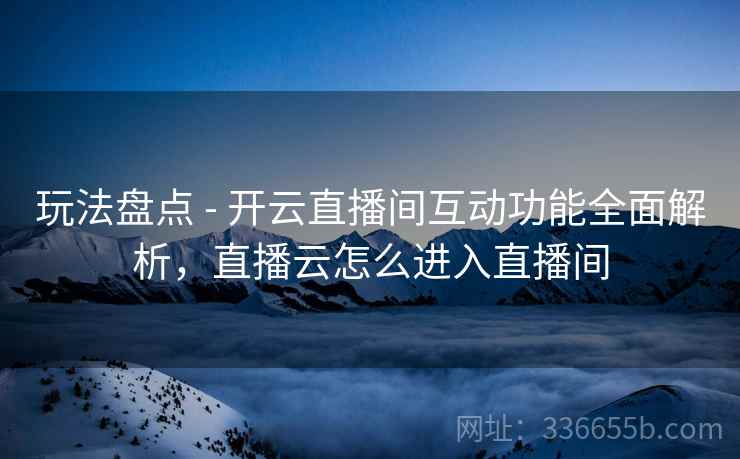 玩法盘点 - 开云直播间互动功能全面解析，直播云怎么进入直播间